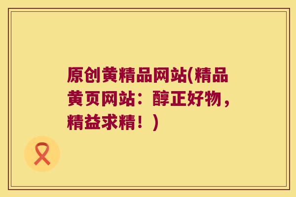 原创黄精品网站(精品黄页网站：醇正好物，精益求精！)