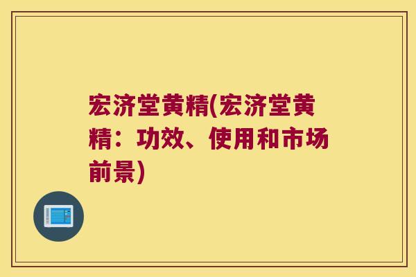 宏济堂黄精(宏济堂黄精:功效、使用和市场前景) 宏济堂黄精(宏济堂黄精:功效、使用和市场前景)