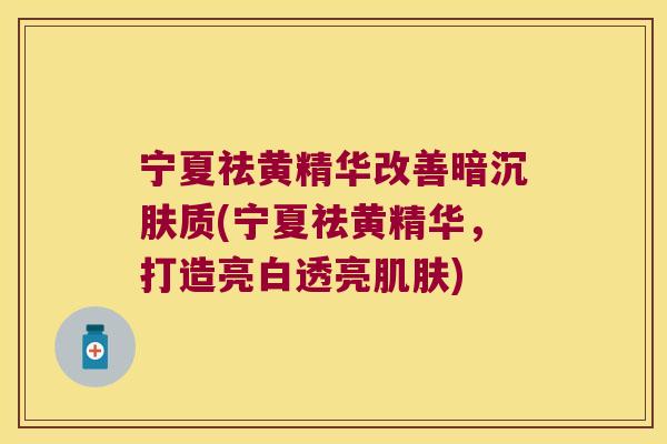 宁夏祛黄精华改善暗沉肤质(宁夏祛黄精华，打造亮白透亮)