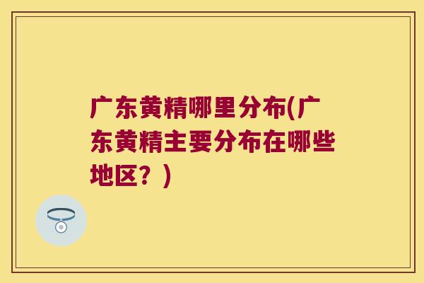 广东黄精哪里分布(广东黄精主要分布在哪些地区？)