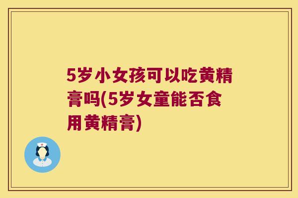 5岁小女孩可以吃黄精膏吗(5岁女童能否食用黄精膏)