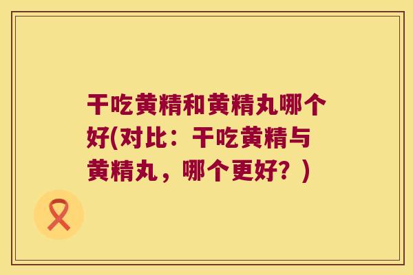 干吃黄精和黄精丸哪个好(对比：干吃黄精与黄精丸，哪个更好？)