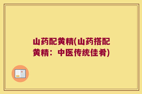 山药配黄精(山药搭配黄精:中医传统佳肴) 山药配黄精(山药搭配黄精:中医传统佳肴)