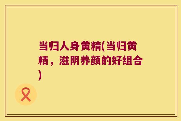 当归人身黄精(当归黄精,滋阴养颜的好组合) 当归人身黄精(当归黄精,滋阴养颜的好组合)
