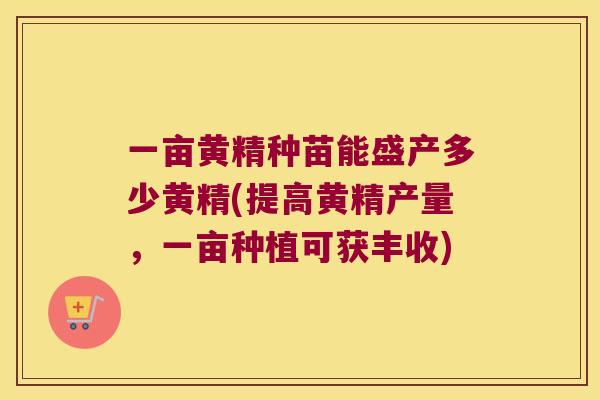 一亩黄精种苗能盛产多少黄精(提高黄精产量,一亩种植可获丰收) 一亩黄精种苗能盛产多少黄精(提高黄精产量,一亩种植可获丰收)