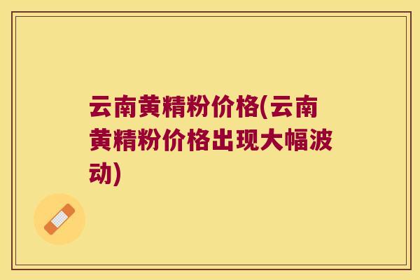 云南黄精粉价格(云南黄精粉价格出现大幅波动)