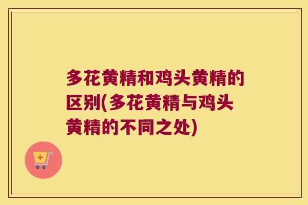 多花黄精和鸡头黄精的区别(多花黄精与鸡头黄精的不同之处)