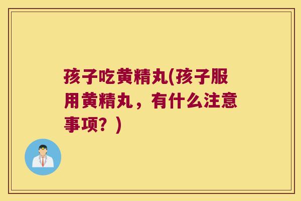 孩子吃黄精丸(孩子服用黄精丸，有什么注意事项？)