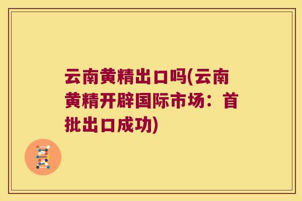 云南黄精出口吗(云南黄精开辟国际市场:首批出口成功) 云南黄精出口吗(云南黄精开辟国际市场:首批出口成功)