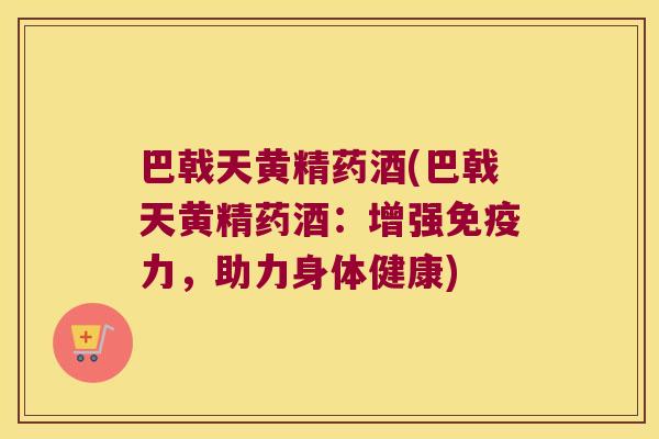 巴戟天黄精药酒(巴戟天黄精药酒：增强力，助力身体健康)