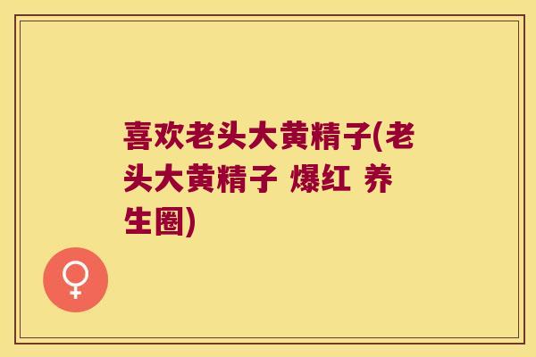 喜欢老头大黄精子(老头大黄精子 爆红 养生圈)