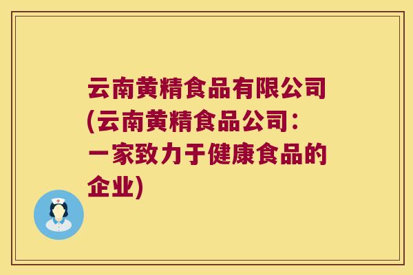 云南黄精食品有限公司(云南黄精食品公司:一家致力于健康食品的企业) 云南黄精食品有限公司(云南黄精食品公司:一家致力于健康食品的企业)