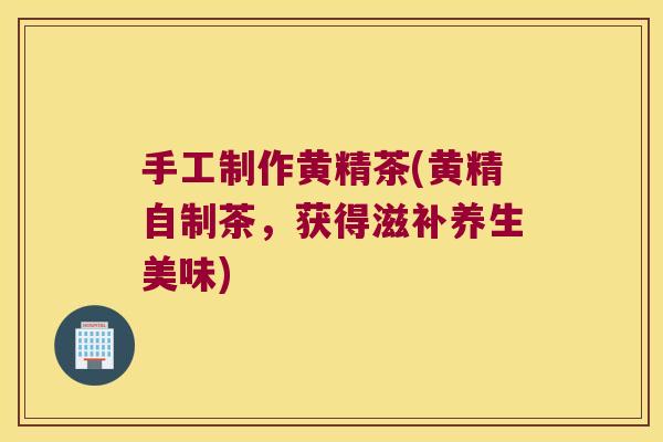 手工制作黄精茶(黄精自制茶，获得滋补养生美味)