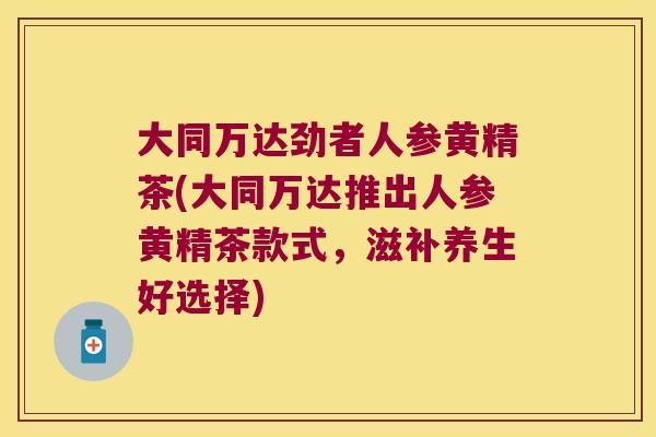 大同万达劲者人参黄精茶(大同万达推出人参黄精茶款式，滋补养生好选择)