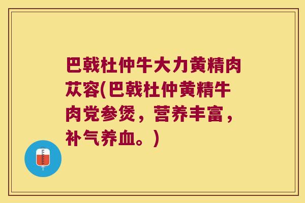 巴戟杜仲牛大力黄精肉苁容(巴戟杜仲黄精牛肉党参煲,营养丰富,。) 巴戟杜仲牛大力黄精肉苁容(巴戟杜仲黄精牛肉党参煲,营养丰富,。)