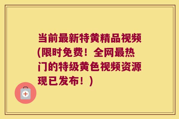 当前新特黄精品视频(限时免费！全网热门的特级黄色视频资源现已发布！)