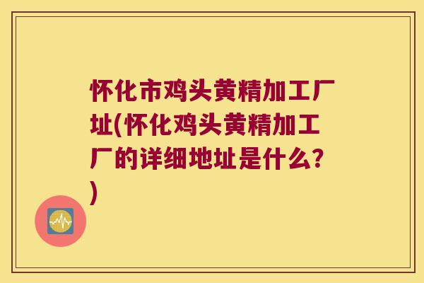 怀化市鸡头黄精加工厂址(怀化鸡头黄精加工厂的详细地址是什么?) 怀化市鸡头黄精加工厂址(怀化鸡头黄精加工厂的详细地址是什么?)