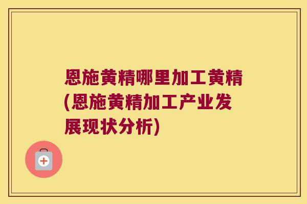 恩施黄精哪里加工黄精(恩施黄精加工产业发展现状分析)