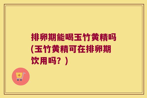 排卵期能喝玉竹黄精吗(玉竹黄精可在排卵期饮用吗?) 排卵期能喝玉竹黄精吗(玉竹黄精可在排卵期饮用吗?)