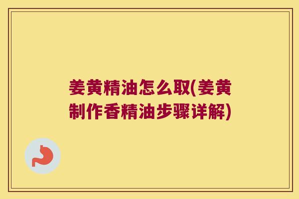 姜黄精油怎么取(姜黄制作香精油步骤详解)