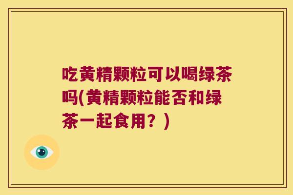 吃黄精颗粒可以喝绿茶吗(黄精颗粒能否和绿茶一起食用?) 吃黄精颗粒可以喝绿茶吗(黄精颗粒能否和绿茶一起食用?)