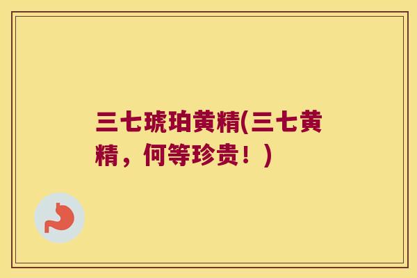 三七琥珀黄精(三七黄精,何等珍贵!) 三七琥珀黄精(三七黄精,何等珍贵!)