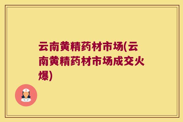 云南黄精药材市场(云南黄精药材市场成交火爆) 云南黄精药材市场(云南黄精药材市场成交火爆)