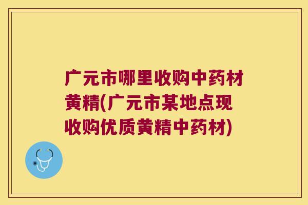 广元市哪里收购材黄精(广元市某地点现收购优质黄精材)