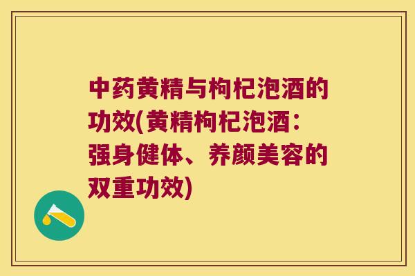 黄精与枸杞泡酒的功效(黄精枸杞泡酒：强身健体、的双重功效)