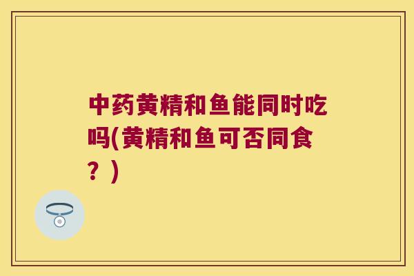 黄精和鱼能同时吃吗(黄精和鱼可否同食？)