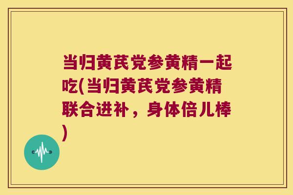 当归黄芪党参黄精一起吃(当归黄芪党参黄精联合进补，身体倍儿棒)