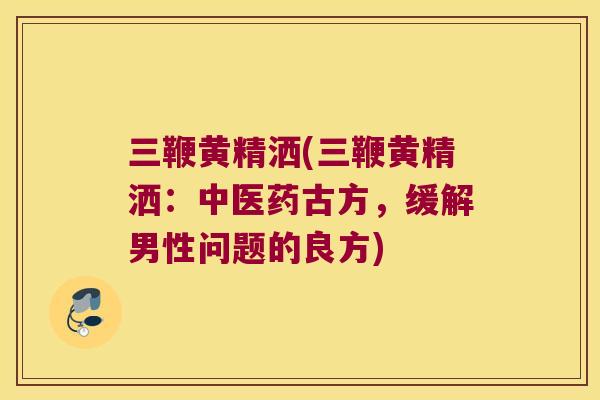 三鞭黄精洒(三鞭黄精洒：中医药古方，缓解男性问题的良方)