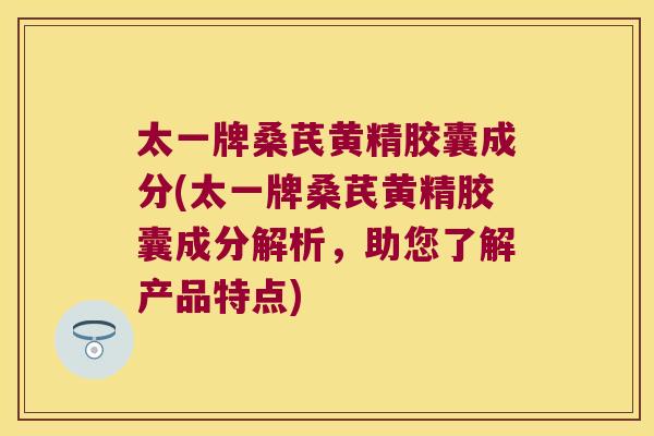 太一牌桑芪黄精胶囊成分(太一牌桑芪黄精胶囊成分解析，助您了解产品特点)