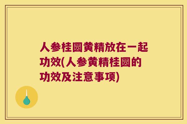 人参桂圆黄精放在一起功效(人参黄精桂圆的功效及注意事项)