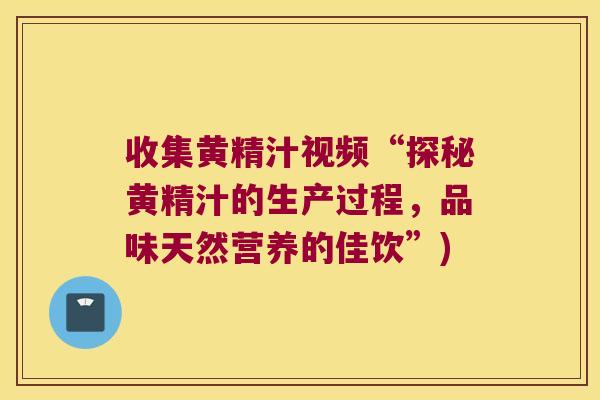 收集黄精汁视频“探秘黄精汁的生产过程，品味天然营养的佳饮”)