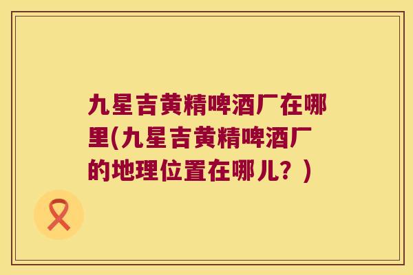 九星吉黄精啤酒厂在哪里(九星吉黄精啤酒厂的地理位置在哪儿？)