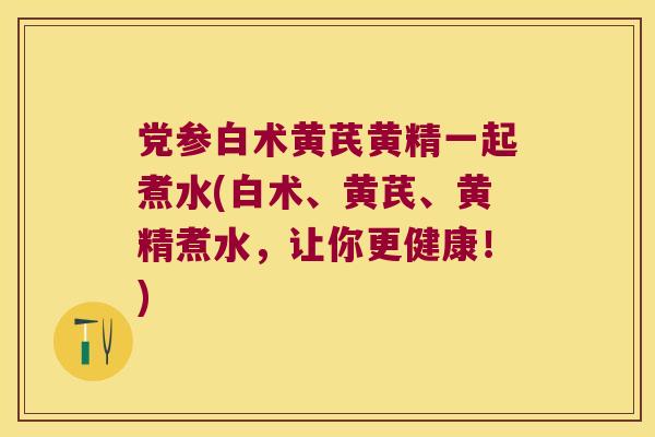 党参白术黄芪黄精一起煮水(白术、黄芪、黄精煮水，让你更健康！)