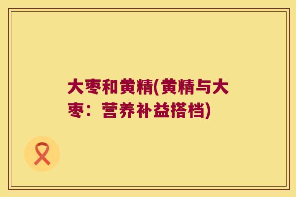 大枣和黄精(黄精与大枣:营养补益搭档) 大枣和黄精(黄精与大枣:营养补益搭档)