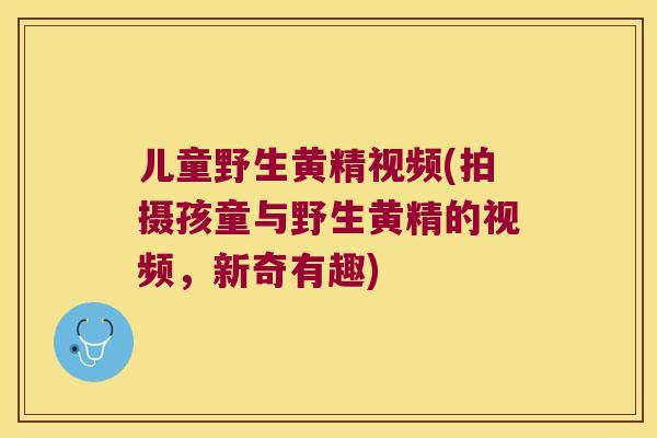 儿童野生黄精视频(拍摄孩童与野生黄精的视频,新奇有趣) 儿童野生黄精视频(拍摄孩童与野生黄精的视频,新奇有趣)