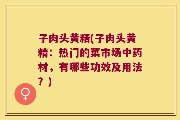 子肉头黄精(子肉头黄精:热门的菜市场材,有哪些功效及用法?) 子肉头黄精(子肉头黄精:热门的菜市场材,有哪些功效及用法?)