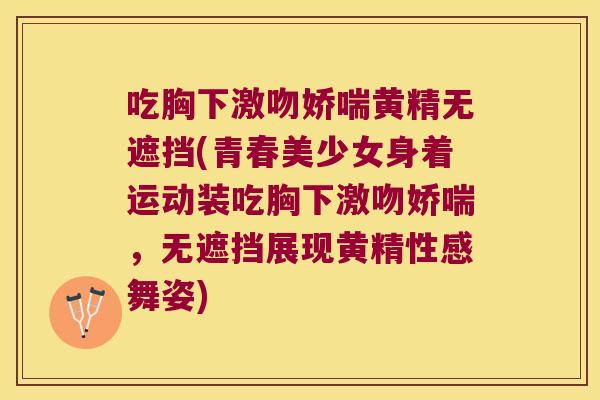 吃胸下激吻娇喘黄精无遮挡(青春美少女身着运动装吃胸下激吻娇喘,无遮挡展现黄精性感舞姿) 吃胸下激吻娇喘黄精无遮挡(青春美少女身着运动装吃胸下激吻娇喘,无遮挡展现黄精性感舞姿)