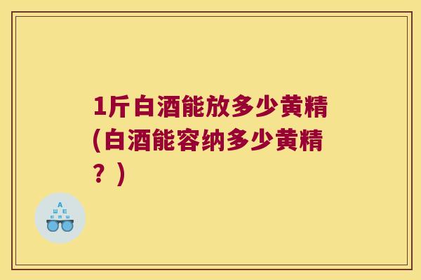 1斤白酒能放多少黄精(白酒能容纳多少黄精？)