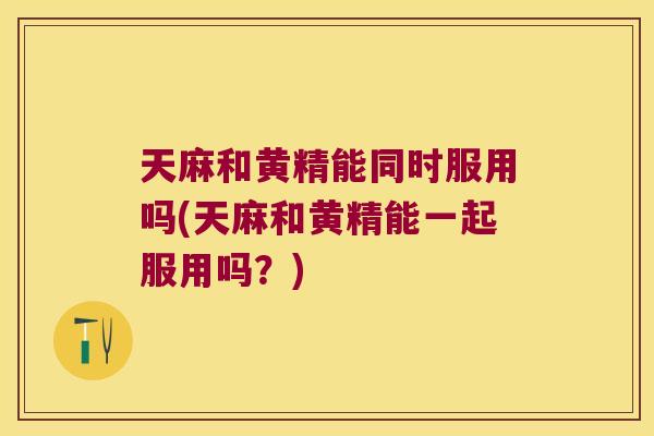 天麻和黄精能同时服用吗(天麻和黄精能一起服用吗？)