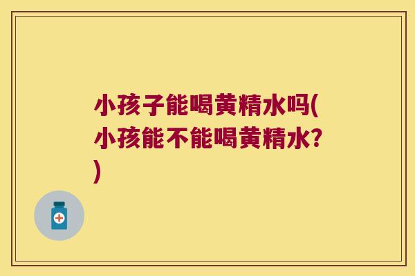 小孩子能喝黄精水吗(小孩能不能喝黄精水？)