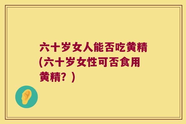 六十岁女人能否吃黄精(六十岁女性可否食用黄精?) 六十岁女人能否吃黄精(六十岁女性可否食用黄精?)