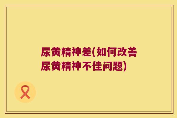 尿黄精神差(如何改善尿黄精神不佳问题) 尿黄精神差(如何改善尿黄精神不佳问题)