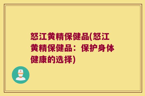 怒江黄精保健品(怒江黄精保健品：保护身体健康的选择)