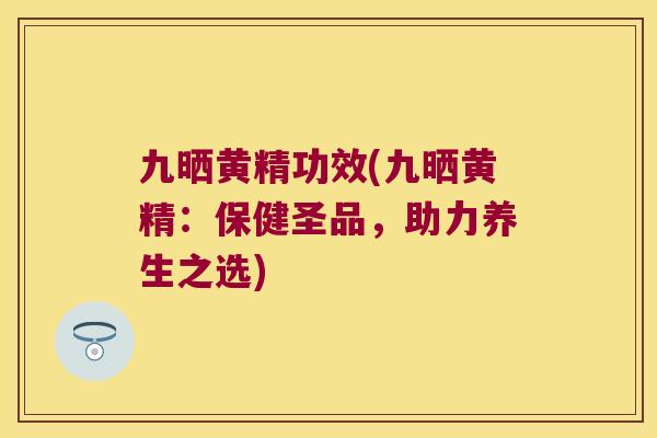 九晒黄精功效(九晒黄精:保健圣品,助力养生之选) 九晒黄精功效(九晒黄精:保健圣品,助力养生之选)