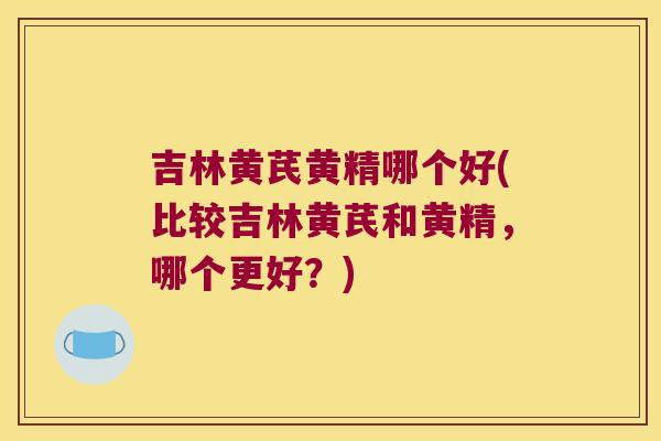 吉林黄芪黄精哪个好(比较吉林黄芪和黄精，哪个更好？)