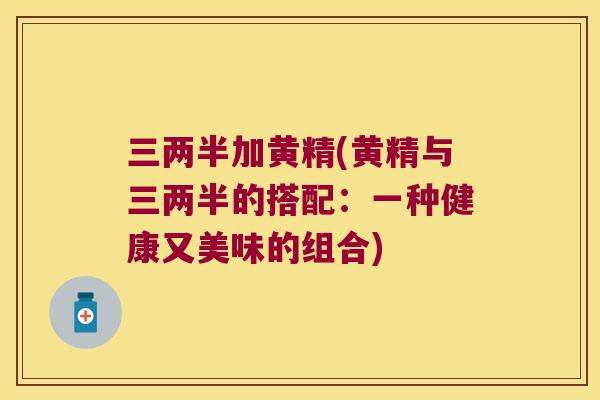 三两半加黄精(黄精与三两半的搭配：一种健康又美味的组合)